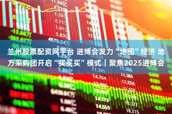 兰州股票配资网平台 进博会发力“地图”经济 地方采购团开启“买买买”模式｜聚焦2025进博会