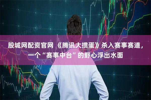 股城网配资官网 《腾讯大掼蛋》杀入赛事赛道，一个“赛事中台”的野心浮出水面