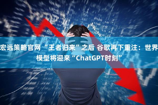 宏远策略官网 “王者归来”之后 谷歌再下重注：世界模型将迎来“ChatGPT时刻”
