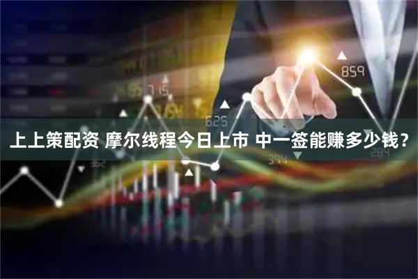 上上策配资 摩尔线程今日上市 中一签能赚多少钱？