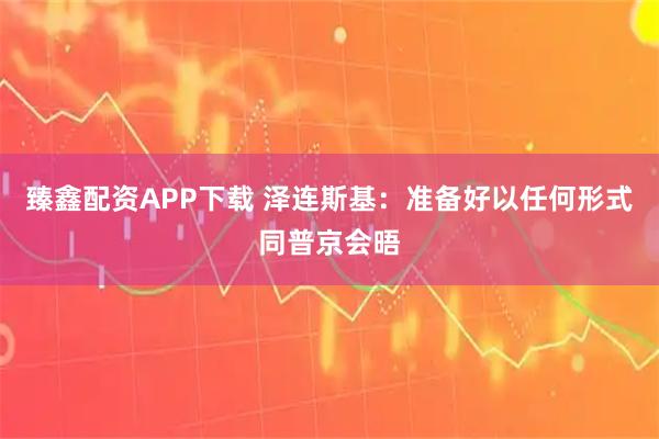 臻鑫配资APP下载 泽连斯基：准备好以任何形式同普京会晤