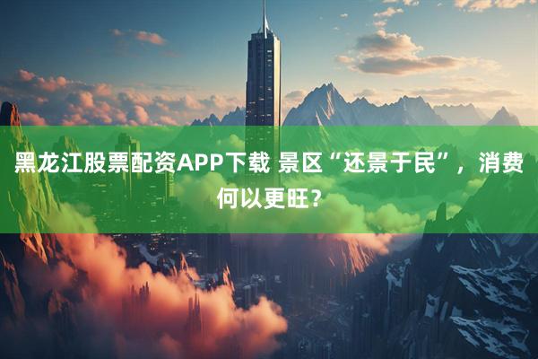 黑龙江股票配资APP下载 景区“还景于民”，消费何以更旺？