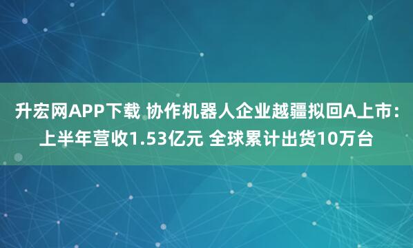升宏网APP下载 协作机器人企业越疆拟回A上市：上半年营收1.53亿元 全球累计出货10万台