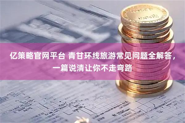 亿策略官网平台 青甘环线旅游常见问题全解答，一篇说清让你不走弯路