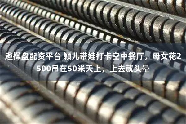 趣操盘配资平台 颖儿带娃打卡空中餐厅，母女花2500吊在50米天上，上去就头晕