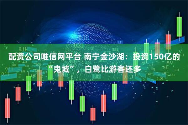 配资公司唯信网平台 南宁金沙湖：投资150亿的“鬼城”，白鹭比游客还多