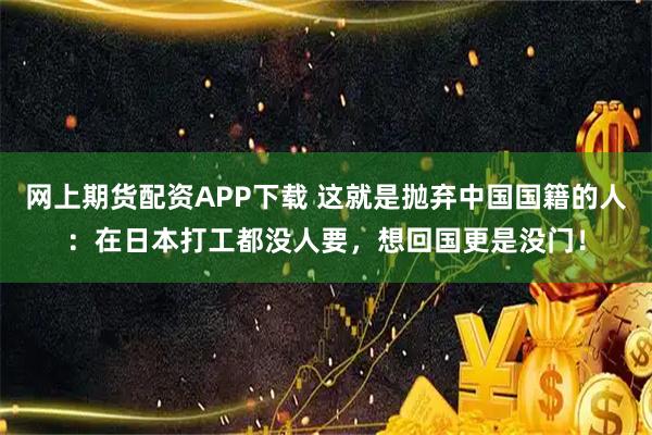 网上期货配资APP下载 这就是抛弃中国国籍的人：在日本打工都没人要，想回国更是没门！