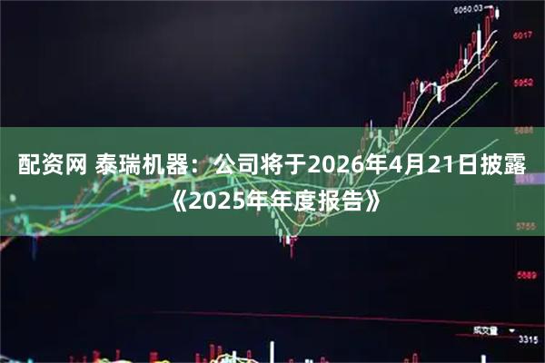 配资网 泰瑞机器：公司将于2026年4月21日披露《2025年年度报告》